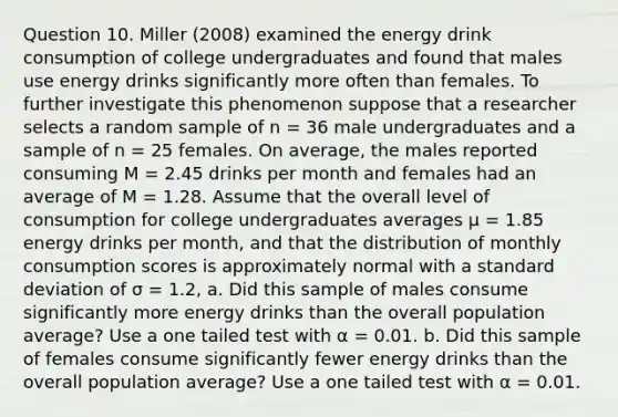 Question 10. Miller (2008) examined the energy drink consumption of college undergraduates and found that males use energy drinks significantly more often than females. To further investigate this phenomenon suppose that a researcher selects a random sample of n = 36 male undergraduates and a sample of n = 25 females. On average, the males reported consuming M = 2.45 drinks per month and females had an average of M = 1.28. Assume that the overall level of consumption for college undergraduates averages µ = 1.85 energy drinks per month, and that the distribution of monthly consumption scores is approximately normal with a standard deviation of σ = 1.2, a. Did this sample of males consume significantly more energy drinks than the overall population average? Use a one tailed test with α = 0.01. b. Did this sample of females consume significantly fewer energy drinks than the overall population average? Use a one tailed test with α = 0.01.