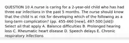 QUESTION 10 A nurse is caring for a 2-year-old child who has had three ear infections in the past 5 months. The nurse should know that the child is at risk for developing which of the following as a long-term complication? (pp. 455-460 [new], 497-500 [old]) Select all that apply A. Balance difficulties B. Prolonged hearing loss C. Rheumatic heart disease D. Speech delays E. Chronic respiratory infections