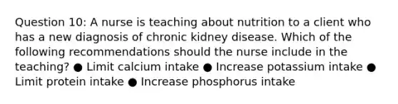 Question 10: A nurse is teaching about nutrition to a client who has a new diagnosis of chronic kidney disease. Which of the following recommendations should the nurse include in the teaching? ● Limit calcium intake ● Increase potassium intake ● Limit protein intake ● Increase phosphorus intake