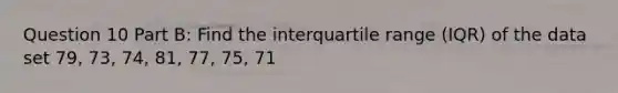 Question 10 Part B: Find the interquartile range (IQR) of the data set 79, 73, 74, 81, 77, 75, 71