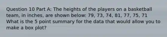 Question 10 Part A: The heights of the players on a basketball team, in inches, are shown below: 79, 73, 74, 81, 77, 75, 71 What is the 5 point summary for the data that would allow you to make a box plot?