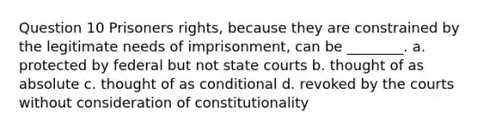 Question 10 Prisoners rights, because they are constrained by the legitimate needs of imprisonment, can be ________. a. protected by federal but not state courts b. thought of as absolute c. thought of as conditional d. revoked by the courts without consideration of constitutionality