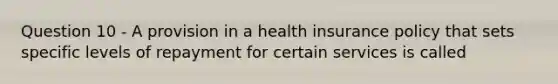 Question 10 - A provision in a health insurance policy that sets specific levels of repayment for certain services is called