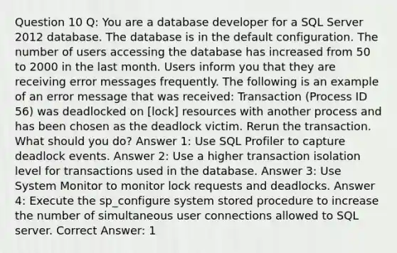 Question 10 Q: You are a database developer for a SQL Server 2012 database. The database is in the default configuration. The number of users accessing the database has increased from 50 to 2000 in the last month. Users inform you that they are receiving error messages frequently. The following is an example of an error message that was received: Transaction (Process ID 56) was deadlocked on [lock] resources with another process and has been chosen as the deadlock victim. Rerun the transaction. What should you do? Answer 1: Use SQL Profiler to capture deadlock events. Answer 2: Use a higher transaction isolation level for transactions used in the database. Answer 3: Use System Monitor to monitor lock requests and deadlocks. Answer 4: Execute the sp_configure system stored procedure to increase the number of simultaneous user connections allowed to SQL server. Correct Answer: 1