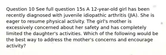 Question 10 See full question 15s A 12-year-old girl has been recently diagnosed with juvenile idiopathic arthritis (JIA). She is eager to resume physical activity. The girl's mother is excessively concerned about her safety and has completely limited the daughter's activities. Which of the following would be the best way to address the mother's concerns and encourage activity?