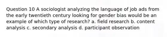 Question 10 A sociologist analyzing the language of job ads from the early twentieth century looking for gender bias would be an example of which type of research? a. field research b. content analysis c. secondary analysis d. participant observation