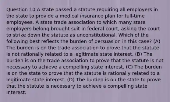 Question 10 A state passed a statute requiring all employers in the state to provide a medical insurance plan for full-time employees. A state trade association to which many state employers belong brought suit in federal court, asking the court to strike down the statute as unconstitutional. Which of the following best reflects the burden of persuasion in this case? (A) The burden is on the trade association to prove that the statute is not rationally related to a legitimate state interest. (B) The burden is on the trade association to prove that the statute is not necessary to achieve a compelling state interest. (C) The burden is on the state to prove that the statute is rationally related to a legitimate state interest. (D) The burden is on the state to prove that the statute is necessary to achieve a compelling state interest.