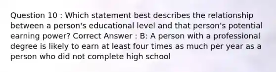 Question 10 : Which statement best describes the relationship between a person's educational level and that person's potential earning power? Correct Answer : B: A person with a professional degree is likely to earn at least four times as much per year as a person who did not complete high school