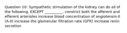 Question 10: Sympathetic stimulation of the kidney can do all of the following, EXCEPT __________. constrict both the afferent and efferent arterioles increase blood concentration of angiotensin-II (A-II) increase the glomerular filtration rate (GFR) increase renin secretion