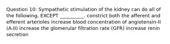 Question 10: Sympathetic stimulation of the kidney can do all of the following, EXCEPT __________. constrict both the afferent and efferent arterioles increase blood concentration of angiotensin-II (A-II) increase the glomerular filtration rate (GFR) increase renin secretion