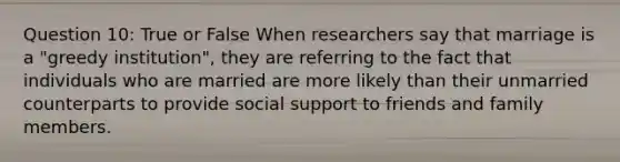 Question 10: True or False When researchers say that marriage is a "greedy institution", they are referring to the fact that individuals who are married are more likely than their unmarried counterparts to provide social support to friends and family members.