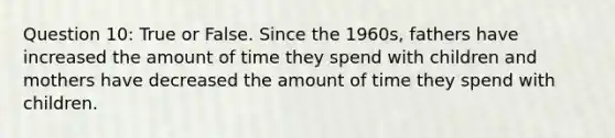 Question 10: True or False. Since the 1960s, fathers have increased the amount of time they spend with children and mothers have decreased the amount of time they spend with children.