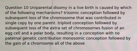 Question 10 Uniparental disomy in a live birth is caused by which of the following mechanisms? trisomic conception followed by subsequent loss of the chromosome that was contributed in single copy by one parent. triploid conception followed by subsequent loss of the extra set of chromosomes fusion of an egg cell and a polar body, resulting in a conception with no paternal genetic contribution monosomic conception followed by the gain of a chromsome all of the above