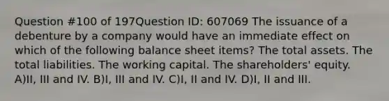 Question #100 of 197Question ID: 607069 The issuance of a debenture by a company would have an immediate effect on which of the following balance sheet items? The total assets. The total liabilities. The working capital. The shareholders' equity. A)II, III and IV. B)I, III and IV. C)I, II and IV. D)I, II and III.