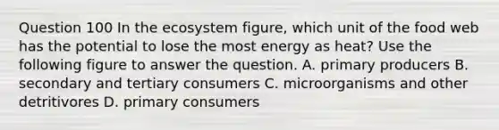 Question 100 In the ecosystem figure, which unit of the food web has the potential to lose the most energy as heat? Use the following figure to answer the question. A. primary producers B. secondary and tertiary consumers C. microorganisms and other detritivores D. primary consumers