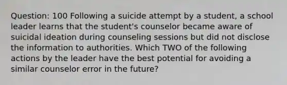 Question: 100 Following a suicide attempt by a student, a school leader learns that the student's counselor became aware of suicidal ideation during counseling sessions but did not disclose the information to authorities. Which TWO of the following actions by the leader have the best potential for avoiding a similar counselor error in the future?