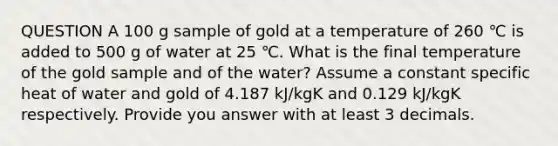 QUESTION A 100 g sample of gold at a temperature of 260 ℃ is added to 500 g of water at 25 ℃. What is the final temperature of the gold sample and of the water? Assume a constant specific heat of water and gold of 4.187 kJ/kgK and 0.129 kJ/kgK respectively. Provide you answer with at least 3 decimals.