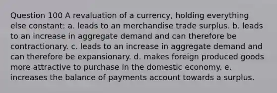 Question 100 A revaluation of a currency, holding everything else constant: a. leads to an merchandise trade surplus. b. leads to an increase in aggregate demand and can therefore be contractionary. c. leads to an increase in aggregate demand and can therefore be expansionary. d. makes foreign produced goods more attractive to purchase in the domestic economy. e. increases the balance of payments account towards a surplus.