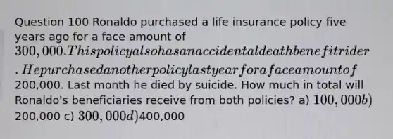 Question 100 Ronaldo purchased a life insurance policy five years ago for a face amount of 300,000. This policy also has an accidental death benefit rider. He purchased another policy last year for a face amount of200,000. Last month he died by suicide. How much in total will Ronaldo's beneficiaries receive from both policies? a) 100,000 b)200,000 c) 300,000 d)400,000