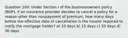 Question 100: Under Section I of the businessowners policy (BOP), if an insurance provider decides to cancel a policy for a reason other than nonpayment of premium, how many days before the effective date of cancellation is the insurer required to notify the mortgage holder? a) 10 days b) 15 days c) 20 days d) 30 days