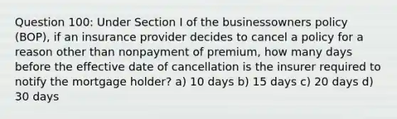 Question 100: Under Section I of the businessowners policy (BOP), if an insurance provider decides to cancel a policy for a reason other than nonpayment of premium, how many days before the effective date of cancellation is the insurer required to notify the mortgage holder? a) 10 days b) 15 days c) 20 days d) 30 days