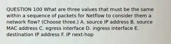 QUESTION 100 What are three values that must be the same within a sequence of packets for Netflow to consider them a network flow? (Choose three.) A. source IP address B. source MAC address C. egress interface D. ingress interface E. destination IP address F. IP next-hop