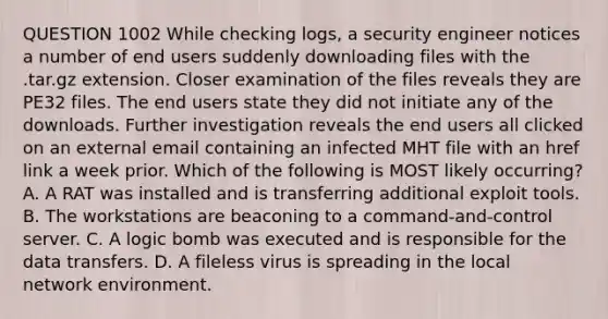 QUESTION 1002 While checking logs, a security engineer notices a number of end users suddenly downloading files with the .tar.gz extension. Closer examination of the files reveals they are PE32 files. The end users state they did not initiate any of the downloads. Further investigation reveals the end users all clicked on an external email containing an infected MHT file with an href link a week prior. Which of the following is MOST likely occurring? A. A RAT was installed and is transferring additional exploit tools. B. The workstations are beaconing to a command-and-control server. C. A logic bomb was executed and is responsible for the data transfers. D. A fileless virus is spreading in the local network environment.