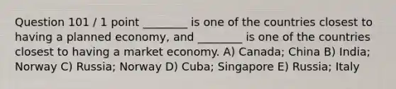 Question 101 / 1 point ________ is one of the countries closest to having a planned economy, and ________ is one of the countries closest to having a market economy. A) Canada; China B) India; Norway C) Russia; Norway D) Cuba; Singapore E) Russia; Italy