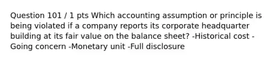 Question 101 / 1 pts Which accounting assumption or principle is being violated if a company reports its corporate headquarter building at its fair value on the balance sheet? -Historical cost -Going concern -Monetary unit -Full disclosure