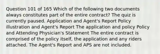 Question 101 of 165 Which of the following two documents always constitutes part of the entire contract? The quiz is currently paused. Application and Agent's Report Policy illustration and Agent's Report The application and policy Policy and Attending Physician's Statement The entire contract is comprised of the policy itself, the application and any riders attached. The Agent's Report and APS are not included.