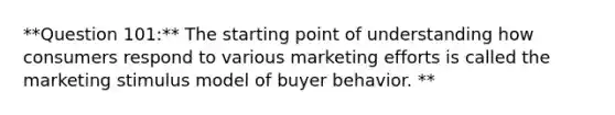 **Question 101:** The starting point of understanding how consumers respond to various marketing efforts is called the marketing stimulus model of buyer behavior. **