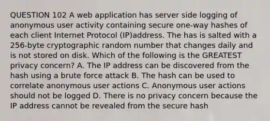 QUESTION 102 A web application has server side logging of anonymous user activity containing secure one-way hashes of each client Internet Protocol (IP)address. The has is salted with a 256-byte cryptographic random number that changes daily and is not stored on disk. Which of the following is the GREATEST privacy concern? A. The IP address can be discovered from the hash using a brute force attack B. The hash can be used to correlate anonymous user actions C. Anonymous user actions should not be logged D. There is no privacy concern because the IP address cannot be revealed from the secure hash