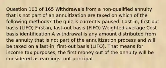 Question 103 of 165 Withdrawals from a non-qualified annuity that is not part of an annuitization are taxed on which of the following methods? The quiz is currently paused. Last-in, first-out basis (LIFO) First-in, last-out basis (FIFO) Weighted average Cost basis identification A withdrawal is any amount distributed from the annuity that is not part of the annuitization process and will be taxed on a last-in, first-out basis (LIFO). That means for income tax purposes, the first money out of the annuity will be considered as earnings, not principal.