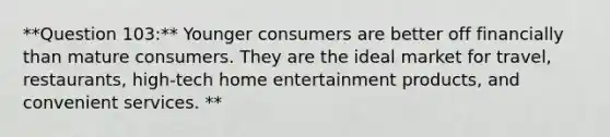 **Question 103:** Younger consumers are better off financially than mature consumers. They are the ideal market for travel, restaurants, high-tech home entertainment products, and convenient services. **