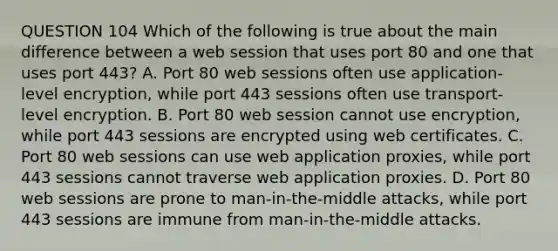 QUESTION 104 Which of the following is true about the main difference between a web session that uses port 80 and one that uses port 443? A. Port 80 web sessions often use application-level encryption, while port 443 sessions often use transport-level encryption. B. Port 80 web session cannot use encryption, while port 443 sessions are encrypted using web certificates. C. Port 80 web sessions can use web application proxies, while port 443 sessions cannot traverse web application proxies. D. Port 80 web sessions are prone to man-in-the-middle attacks, while port 443 sessions are immune from man-in-the-middle attacks.