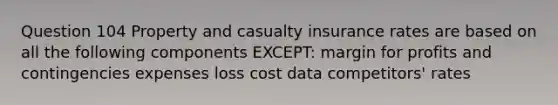 Question 104 Property and casualty insurance rates are based on all the following components EXCEPT: margin for profits and contingencies expenses loss cost data competitors' rates