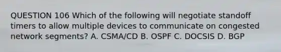 QUESTION 106 Which of the following will negotiate standoff timers to allow multiple devices to communicate on congested network segments? A. CSMA/CD B. OSPF C. DOCSIS D. BGP