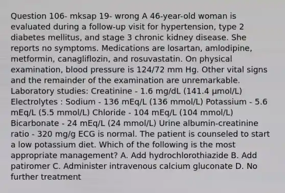 Question 106- mksap 19- wrong A 46-year-old woman is evaluated during a follow-up visit for hypertension, type 2 diabetes mellitus, and stage 3 chronic kidney disease. She reports no symptoms. Medications are losartan, amlodipine, metformin, canagliflozin, and rosuvastatin. On physical examination, blood pressure is 124/72 mm Hg. Other vital signs and the remainder of the examination are unremarkable. Laboratory studies: Creatinine - 1.6 mg/dL (141.4 µmol/L) Electrolytes : Sodium - 136 mEq/L (136 mmol/L) Potassium - 5.6 mEq/L (5.5 mmol/L) Chloride - 104 mEq/L (104 mmol/L) Bicarbonate - 24 mEq/L (24 mmol/L) Urine albumin-creatinine ratio - 320 mg/g ECG is normal. The patient is counseled to start a low potassium diet. Which of the following is the most appropriate management? A. Add hydrochlorothiazide B. Add patiromer C. Administer intravenous calcium gluconate D. No further treatment