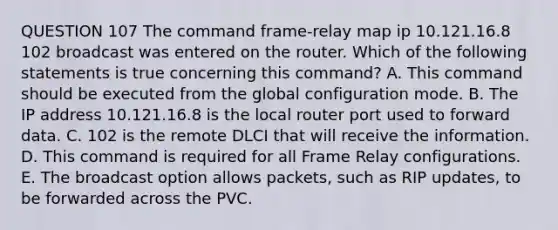 QUESTION 107 The command frame-relay map ip 10.121.16.8 102 broadcast was entered on the router. Which of the following statements is true concerning this command? A. This command should be executed from the global configuration mode. B. The IP address 10.121.16.8 is the local router port used to forward data. C. 102 is the remote DLCI that will receive the information. D. This command is required for all Frame Relay configurations. E. The broadcast option allows packets, such as RIP updates, to be forwarded across the PVC.