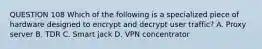 QUESTION 108 Which of the following is a specialized piece of hardware designed to encrypt and decrypt user traffic? A. Proxy server B. TDR C. Smart jack D. VPN concentrator