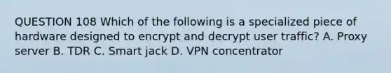 QUESTION 108 Which of the following is a specialized piece of hardware designed to encrypt and decrypt user traffic? A. Proxy server B. TDR C. Smart jack D. VPN concentrator