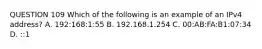 QUESTION 109 Which of the following is an example of an IPv4 address? A. 192:168:1:55 B. 192.168.1.254 C. 00:AB:FA:B1:07:34 D. ::1