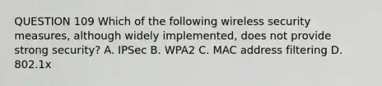 QUESTION 109 Which of the following wireless security measures, although widely implemented, does not provide strong security? A. IPSec B. WPA2 C. MAC address filtering D. 802.1x