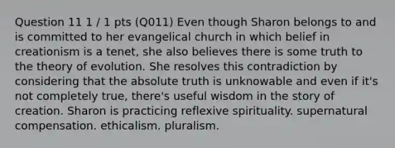 Question 11 1 / 1 pts (Q011) Even though Sharon belongs to and is committed to her evangelical church in which belief in creationism is a tenet, she also believes there is some truth to the theory of evolution. She resolves this contradiction by considering that the absolute truth is unknowable and even if it's not completely true, there's useful wisdom in the story of creation. Sharon is practicing reflexive spirituality. supernatural compensation. ethicalism. pluralism.