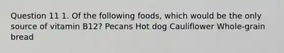 Question 11 1. Of the following foods, which would be the only source of vitamin B12? Pecans Hot dog Cauliflower Whole-grain bread