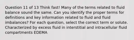 Question 11 of 13 Think fast! Many of the terms related to fluid balance sound the same. Can you identify the proper terms for definitions and key information related to fluid and fluid imbalances? For each question, select the correct term or solute. Characterized by excess fluid in interstitial and intracellular fluid compartments EDEMA