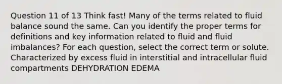 Question 11 of 13 Think fast! Many of the terms related to fluid balance sound the same. Can you identify the proper terms for definitions and key information related to fluid and fluid imbalances? For each question, select the correct term or solute. Characterized by excess fluid in interstitial and intracellular fluid compartments DEHYDRATION EDEMA