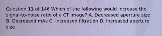 Question 11 of 146 Which of the following would increase the signal-to-noise ratio of a CT image? A. Decreased aperture size B. Decreased mAs C. Increased filtration D. Increased aperture size