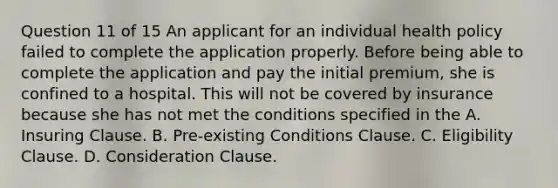 Question 11 of 15 An applicant for an individual health policy failed to complete the application properly. Before being able to complete the application and pay the initial premium, she is confined to a hospital. This will not be covered by insurance because she has not met the conditions specified in the A. Insuring Clause. B. Pre-existing Conditions Clause. C. Eligibility Clause. D. Consideration Clause.