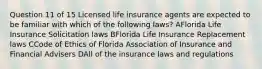 Question 11 of 15 Licensed life insurance agents are expected to be familiar with which of the following laws? AFlorida Life Insurance Solicitation laws BFlorida Life Insurance Replacement laws CCode of Ethics of Florida Association of Insurance and Financial Advisers DAll of the insurance laws and regulations